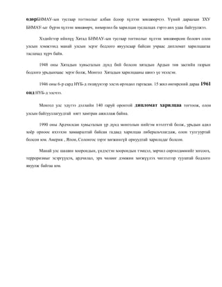 өдөрБНМАУ-ын тусгаар тогтнолыг албан ёсоор хүлээн зөвшөөрчээ. Үүний дараахан ЗХУ 
БНМАУ-ыг бүрэн хүлээн зөвшөөрч, нөхөрлөл ба харилцан туслалцах гэрээ анх удаа байгуулжээ. 
Хэдийгээр ийнхүү Хятад БНМАУ-ын тусгаар тогтнолыг хүлээн зөвшөөрсөн боловч олон 
улсын хэмжээнд манай улсын эсрэг бодлого явуулсаар байсан учраас дипломат харилцаагаа 
таслахад хүрч байв. 
1948 оны Хятадын хувьсгалын дүнд бий болсон хятадын Ардын төв засгийн газрын 
бодлого урьдынхаас эерэг болж, Монгол Хятадын харилцааны шинэ үе эхэлсэн. 
1946 оны 6-р сард НҮБ-д гишүүнээр элсэх өргөдөл гаргасан. 15 жил өнгөрсний дараа 1961 
онд НҮБ-д элсчээ. 
Монгол улс эдүгээ дэлхийн 140 гаруй оронтой дипломат харилцаа тогтоож, олон 
улсын байгууллагуудтай нягт хамтран ажиллаж байна. 
1990 оны Ардчилсан хувьсгалын үр дүнд монголын нийгэм нээлттэй болж , урьдын адил 
хоёр орноос ихээхэн хамааралтай байсан гадаад харилцаа либеральчлагдаж, олон тулгууртай 
болсон юм. Америк , Япон, Солонгос зэрэг хөгжингүй орнуудтай харилцдаг болсон. 
Манай улс шашин хоорондын, үндэстэн хоорондын тэмцэл, зөрчил сөргөлдөөнийг зогсоох, 
терроризмыг эсэргүүцэх, ардчилал, эрх чөлөөг дэмжин хөгжүүлэх чиглэлээр тууштай бодлого 
явуулж байгаа юм. 
