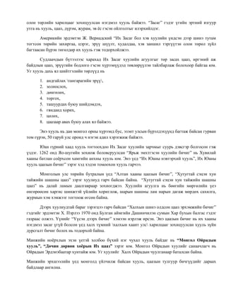 олон төрлийн харилцааг зохицуулсан нэгдмэл хууль байжээ. “Засаг” гэдэг үгийн эртний язгуур 
утга нь хууль, цааз, дүрэм, журам, эв ёс гэсэн ойлголтыг илэрхийлдэг. 
Америкийн эрдэмтэн Ж. Вернадский “Их Засаг бол хэв хуулийн үндсэн дээр шинэ тутам 
тогтсон төрийн захиргаа, цэрэг, эрүү шүүлт, худалдаа, хэв заншил тэргүүтэн олон төрөл зүйл 
багтаасан бүрэн төгөлдөр их хууль гэж тодорхойлжээ. 
Судлаачдын бүтээлээс харахад Их Засаг хуулийн агуулгыг төр засах цааз, иргэний аж 
байдлын цааз, эрүүгийн бодлого гэсэн хүрээнүүдэд төвлөрүүлэн тайлбарлаж болохоор байгаа юм. 
Уг хууль дахь ял шийтгэлийн төрлүүд нь 
1. андгайлах тангарагийн эрүү, 
2. золиослох, 
3. дөнгөлөх, 
4. торгох, 
5. ташуурдах буюу шийдэмдэх, 
6. гянданд хорих, 
7. цөлөх, 
8. цаазаар авах буюу алах ял байжээ. 
Энэ хууль нь дан монгол орны хүрээнд бус, эзэнт улсын бүрэлдэхүүнд багтаж байсан гурван 
том гүрэн, 50 гаруй улс оронд ч нэгэн адил хэрэгжиж байжээ. 
Юан гүрний хаад хууль тогтоохдоо Их Засаг хуулийн зарчмыг суурь дэвсгэр болгосон гэж 
үздэг. 1262 онд Яо-шугийн зохиож боловсруулсан “Ярьж эмхтгэсэн хуулийн бичиг” нь Хувилай 
хааны батлан соёрхсон хамгийн анхны хууль юм. Энэ үед “Их Юаны нэвтэрхий хууль”, Их Юаны 
хууль цаазын бичиг” зэрэг хэд хэдэн томоохон хууль гарчээ. 
Монголын улс төрийн бутралын үед “Алтан хааны цаазын бичиг”, “Хутугтай сэцэн хун 
тайжийн шашны цааз” зэрэг хуулиуд гарч байсан байна. “Хутугтай сэцэн хун тайжийн шашны 
цааз” нь далай ламын даалгавраар зохиогджээ. Хуулийн агуулга нь бөөгийн мөргөлийн үеэ 
өнгөрөөсөн харгис шинжтэй үйлийн хориглож, шарын шашны лам нарын дагаж мөрдөх сахилга, 
журмын хэм хэмжээг тогтоож өгсөн байна. 
Дээрх хуулиудтай бараг зэрэгцээ гарч байсан “Халхын шинэ олдсон цааз эрхэмжийн бичиг” 
гэдгийг эрдэмтэн Х. Пэрлээ 1970 онд Булган аймгийн Дашинчилэн сумын Хар бухын балгас гэдэг 
газраас олжээ. Үүнийг “Үүсэн дээрх бичиг” хэмээн нэрлэж ирсэн. Энэ цаазын бичиг нь их хааны 
нэгдмэл засаг үгүй болсон үед халх түмний халхын хаант улс харилцааг зохицуулсан хууль зүйн 
дурсгалт бичиг болох нь тодорхой байна. 
Манжийн ноёрхлын эхэн үетэй холбоо бүхий нэг чухал хууль байдаг нь “Монгол Ойрадын 
хууль”, “Дөчин дөрвөн хоёрын Их цааз” зэрэг юм. Монгол Ойрадын хуулийг санаачлагч нь 
Ойрадын Эрдэнэбаатар хунтайж юм. Уг хуулийг Халх Ойрадын чуулганаар баталсан байна. 
Манжийн эрхшээлийн үед монголд үйлчилж байсан хууль, цаазын тулгуур бичгүүдийг дараах 
байдлаар ангилна. 
 