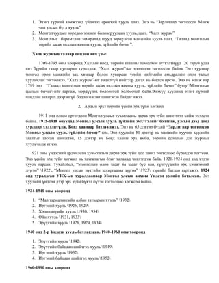 1. Эзэнт гүрний хэмжээнд үйлчлэх ерөнхий хууль цааз. Энэ нь “Зарлигаар тогтоосон Манж 
чин улсын бүгд хууль” 
2. Монголчуудын өөрсдөө зохион боловсруулсан хууль, цааз. “Халх журам” 
3. Монголыг баримтлан захирахад шууд зориулсан манжийн хууль цааз. “Гадаад монголын 
төрийг засах явдлын яамны хууль, зүйлийн бичиг”. 
Халх журмын талаар онцлон авч үзье. 
1709-1795 оны хооронд Халхын ноёд, төрийн шашны томоохон зүтгэлтнүүд 20 гаруй удаа 
янз бүрийн газар цугларан хуралдаж, “Халх журам”-ыг хэлэлцэн тогтоосон байна. Энэ хуулиар 
монгол орон манжийн зах хязгаар болон хувирсан үеийн нийгмийн амьдралын олон талыг 
хуульчлан тогтоожээ. “Халх журам”-ыг төдөлгүй нийтээр дагах нь багасч ирсэн. Энэ нь манж нар 
1789 онд “Гадаад монголын төрийг засах явдлын яамны хууль, зүйлийн бичиг” буюу Монголын 
цаазын бичиг-ийг гаргаж, мөрдүүлэх болсонтой холбоотой байв.Энэхүү хуулинд эзэнт гүрний 
чандлан захирах дээрэнгүй бодлого нэвт шингэсэн байдаг ажээ. 
2. Ардын эрхт төрийн үеийн эрх зүйн хөгжил 
1911 онд олноо өргөгдсөн Монгол улсыг тухагласны дараа эрх зүйн шинэтгэл хийж эхэлсэн 
байна. 1915-1918 онуудад Монгол улсын хууль зүйлийн эмхтгэлийг бэлтгэж, улсын дээд доод 
хурлаар хэлэлцүүлж, Богд хаанаар батлуулжээ. Энэ нь 65 дэвтэр бүхий “Зарлигаар тогтоосон 
Монгол улсын хууль зүйлийн бичиг” юм. Энэ хуулийн 51 дэвтэр нь манжийн хуучин хуулийн 
заалтыг зассан шинжтэй, 15 дэвтэр нь Богд хааны эрх ямба, төрийн ёслолын дэг журмыг 
хуульчилж өгчээ. 
1921 оны үндэсний ардчилсан хувьсгалын дараа эрх зүйн цоо шинэ тогтолцоо бүрэлдэн тогтсон. 
Энэ үеийн эрх зүйн хөгжил нь хамжлагын ёсыг халахад чиглэгдэж байв. 1921-1924 онд хэд хэдэн 
хууль гарсан. Тухайлбал, “Монголын олон засаг ба засаг бус ван, гүнгүүдийн эрх хэмжээний 
дүрэм” 1922, “Монгол улсын нутгийн захиргааны дүрэм” 1923 зэргийг батлан гаргажээ. 1924 
онд хуралдсан УИХ-ын хуралдаанаар Монгол улсын анхны Үндсэн уулийн баталсан. Энэ 
хуулийн үндсэн дээр эрх зүйн бүхэл бүтэн тогтолцоо хөгжсөн байна. 
1924-1940 оны хооронд 
1. “Мал тариалингийн албан татварын хууль” 1932 
2. Иргэний хууль 1926, 1929 
3. Хөдөлмөрийн хууль 1930, 1934 
4. Ойн хууль 1931, 1933 
5. Эрүүгийн хууль 1926, 1929, 1934 
1940 онд 2-р Үндсэн хууль батлагдсан. 1940-1960 огы хооронд 
1. Эрүүгийн хууль 1942 
2. Эрүүгийн байцаан шийтгэх хууль 1949 
3. Иргэний хууль 1952 
4. Иргэний байцаан шийтгэх хууль 1952 
1960-1990 оны хооронд 
 