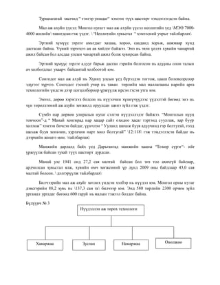 Туршлагатай малчид “ тэнгэр уншдаг“ хэмээн түүх шастирт тэмдэглэгдсэн байна. 
Мал аж ахуйн үүсэл: Монгол нутагт мал аж ахуйн үүсэл неолитийн үед МЭӨ 7000- 
4000 жилийн тавигдсан гэж үздэг.  “Неолитийн хувьсгал “ хэмээсний учрыг тайлбарлах 
Эртний хүмүүс зэрлэг амьтдыг хашаа, хороо, сааданд хорьж, аажмаар хүнд 
дасгасан байна. Үүний зэрэгцээ ан ав хийдэг байжээ. Энэ нь эхэн үедээ хувийн чанартай 
ажил байсан бол алсдаа улсын чанартай ажил болж хувирсан байна. 
Эртний хүмүүс зэрлэг адууг барьж дасган гэрийн болгосон нь адууны олон талын 
ач холбогдлыг ухаарч байсантай холбоотой юм. 
Сонгодог мал аж ахуй нь Хүннү улсын үед бүрэлдэн тогтож, цааш боловсорсоор 
эдүгээг хүрчээ. Сонгодог гэсний учир нь таван төрлийн мал маллагааны нарийн арга 
технологийн үндсэн дээр цогцолбороор үржүүлж ирсэн гэсэн утга юм. 
Эмээл, дөрөө хэрэглэх болсон нь нүүэлчин хүннүчүүдээс үүдэлтэй бөгөөд энэ нь 
хүн төрөлхтөний аж ахуйн хөгжилд оруулсан шинэ зүйл гэж үздэг. 
Сүмбэ нар дөрвөн улиралын нутаг сэлгэн нүүдэллэдэг байжээ. “Монголын нууц 
товчоон”-д “ Манай хонгирад нар хацар сайт охидоо хасаг тэргэнд суулгаж, хар буур 
хөллөж” хэмээн бичсэн байдаг, үүнчлэн “ Ууланд шахаж бууя адуучинд гэр болтугай, голд 
шахаж бууя хоньчин, хургачин нарт хоол болтугай” 12:118 гэж тэмдэглэсэн байдаг нь 
дээрхийн жишээ мөн. тайлбарлах 
Манжийн дарлалд байх үед Дарьгангад манжийн хааны “Төмөр сүрэг“- ийг 
үржүүлж байсан тухай түүх шастирт дурдсан. 
Манай улс 1941 онд 27,2 сая малтай байсан бол энэ тоо ахихгүй байсаар, 
ардчилсан хувьсгал ялж, хувийн өмч хөгжсөний үр дүнд 2009 оны байдлаар 43,0 сая 
малтай болсон.  дэлгэрүүлж тайлбарлах 
Билчээрийн мал аж ахуйг хөтлөх үндсэн хэлбэр нь нүүдэл юм. Монгол орны нутаг 
дэвсгэрийн 88,2 хувь нь 137,3 сая га билчээр юм. Энд 580 төрлийн 2300 орчим зүйл 
ургамал ургадаг бөгөөд 600 гаруй нь малын тэжээл болдог байна. 
Бүдүүвч № 3 
Нүүдэллэн аж төрөх технологи 
Хаваржаа Зуслан Намаржаа Өвөлжөө 
 