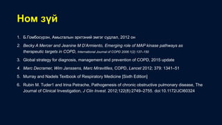 Ном зүй
1. Б.Гомбосүрэн, Амьсгалын эрхтэний эмгэг судлал, 2012 он
2. Becky A Mercer and Jeanine M D’Armiento, Emerging role of MAP kinase pathways as
therapeutic targets in COPD, International Journal of COPD 2006:1(2) 137–150
3. Global strategy for diagnosis, management and prevention of COPD, 2015 update
4. Marc Decramer, Wim Janssens, Marc Miravitlles, COPD, Lancet 2012; 379: 1341–51
5. Murray and Nadels Textbook of Respiratory Medicine [Sixth Edition]
6. Rubin M. Tuder1 and Irina Petrache, Pathogenesis of chronic obstructive pulmonary disease, The
Journal of Clinical Investigation, J Clin Invest. 2012;122(8):2749–2755. doi:10.1172/JCI60324
 
