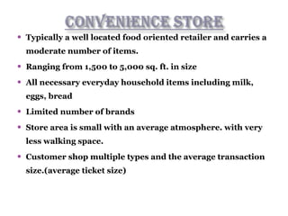  Typically a well located food oriented retailer and carries a
moderate number of items.
 Ranging from 1,500 to 5,000 sq. ft. in size
 All necessary everyday household items including milk,
eggs, bread
 Limited number of brands
 Store area is small with an average atmosphere. with very
less walking space.
 Customer shop multiple types and the average transaction
size.(average ticket size)
 