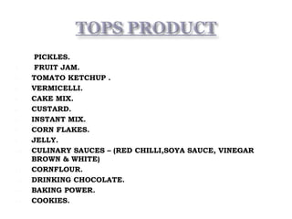1. PICKLES.
2. FRUIT JAM.
3. TOMATO KETCHUP .
4. VERMICELLI.
5. CAKE MIX.
6. CUSTARD.
7. INSTANT MIX.
8. CORN FLAKES.
9. JELLY.
10. CULINARY SAUCES – (RED CHILLI,SOYA SAUCE, VINEGAR
BROWN & WHITE)
11. CORNFLOUR.
12. DRINKING CHOCOLATE.
13. BAKING POWER.
14. COOKIES.
 