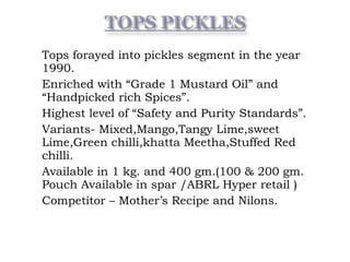 • Tops forayed into pickles segment in the year
1990.
• Enriched with “Grade 1 Mustard Oil” and
“Handpicked rich Spices”.
• Highest level of “Safety and Purity Standards”.
• Variants- Mixed,Mango,Tangy Lime,sweet
Lime,Green chilli,khatta Meetha,Stuffed Red
chilli.
• Available in 1 kg. and 400 gm.(100 & 200 gm.
Pouch Available in spar /ABRL Hyper retail )
• Competitor – Mother’s Recipe and Nilons.
 