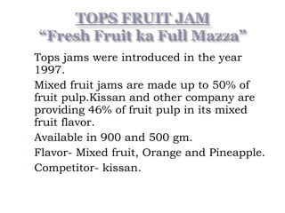  Tops jams were introduced in the year
1997.
 Mixed fruit jams are made up to 50% of
fruit pulp.Kissan and other company are
providing 46% of fruit pulp in its mixed
fruit flavor.
 Available in 900 and 500 gm.
 Flavor- Mixed fruit, Orange and Pineapple.
 Competitor- kissan.
 