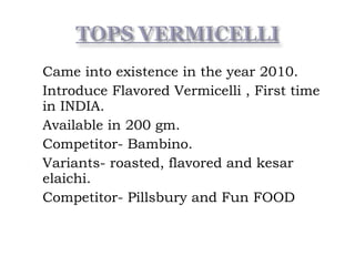  Came into existence in the year 2010.
 Introduce Flavored Vermicelli , First time
in INDIA.
 Available in 200 gm.
 Competitor- Bambino.
 Variants- roasted, flavored and kesar
elaichi.
 Competitor- Pillsbury and Fun FOOD
 