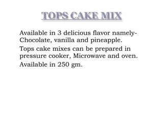  Available in 3 delicious flavor namely-
Chocolate, vanilla and pineapple.
 Tops cake mixes can be prepared in
pressure cooker, Microwave and oven.
 Available in 250 gm.
 