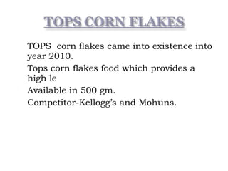  TOPS corn flakes came into existence into
year 2010.
 Tops corn flakes food which provides a
high le
 Available in 500 gm.
 Competitor-Kellogg’s and Mohuns.
 