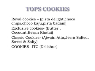 Royal cookies – (pista delight,choco
chips,choco kaju,pista badam)
 Exclusive cookies- (Butter ,
Cocount,Besan Khatai)
 Classic Cookies- (Ajwain,Atta,Jeera Salted,
Sweet & Salty)
 COOKIES –ITC (Delishus)
 
