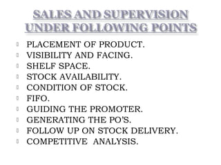 PLACEMENT OF PRODUCT.
 VISIBILITY AND FACING.
 SHELF SPACE.
 STOCK AVAILABILITY.
 CONDITION OF STOCK.
 FIFO.
 GUIDING THE PROMOTER.
 GENERATING THE PO’S.
 FOLLOW UP ON STOCK DELIVERY.
 COMPETITIVE ANALYSIS.
 