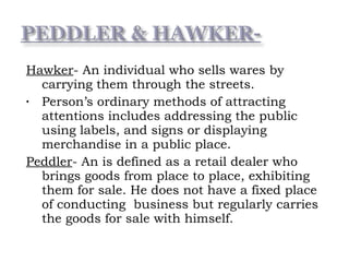 Hawker- An individual who sells wares by
carrying them through the streets.
• Person’s ordinary methods of attracting
attentions includes addressing the public
using labels, and signs or displaying
merchandise in a public place.
Peddler- An is defined as a retail dealer who
brings goods from place to place, exhibiting
them for sale. He does not have a fixed place
of conducting business but regularly carries
the goods for sale with himself.
 