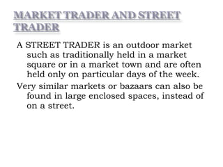 A STREET TRADER is an outdoor market
such as traditionally held in a market
square or in a market town and are often
held only on particular days of the week.
Very similar markets or bazaars can also be
found in large enclosed spaces, instead of
on a street.
 