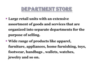  Large retail units with an extensive
assortment of goods and services that are
organized into separate departments for the
purpose of selling.
 Wide range of products like apparel,
furniture, appliances, home furnishing, toys,
footwear, handbags , wallets, watches,
jewelry and so on.
 