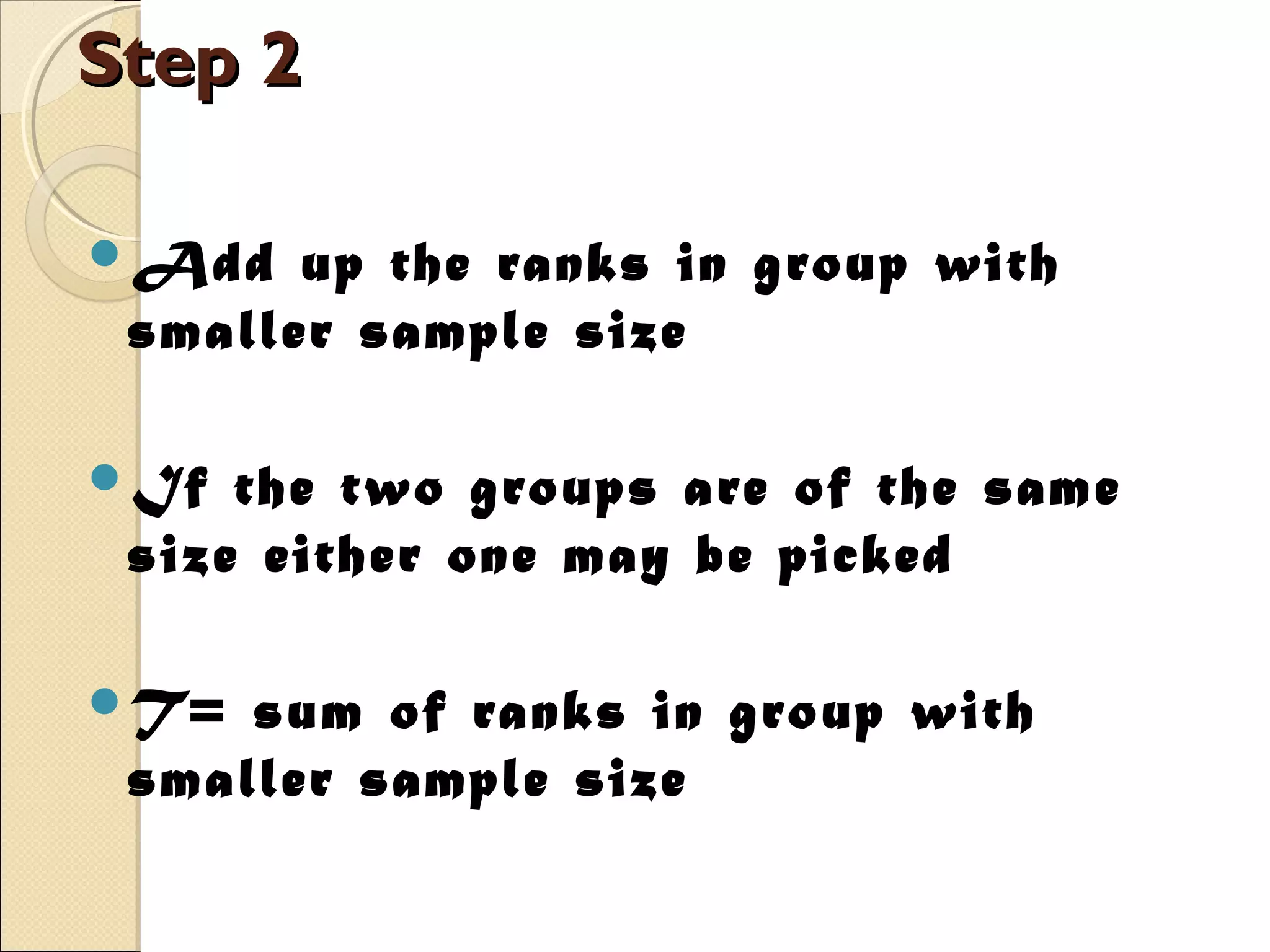 Step 2Step 2
Add up the ranks in group with
smaller sample size
If the two groups are of the same
size either one may be picked
T= sum of ranks in group with
smaller sample size
 