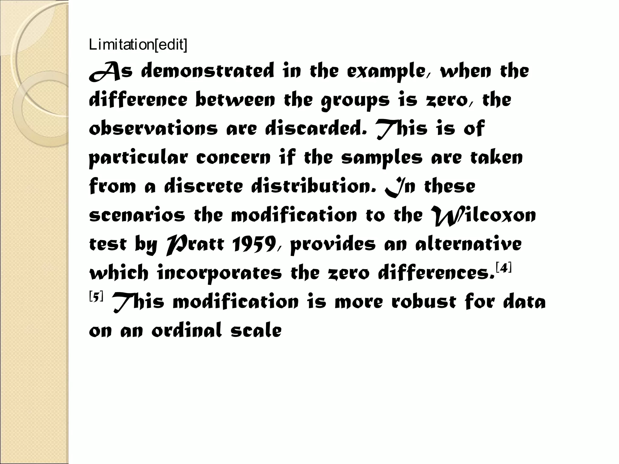 Limitation[edit]
As demonstrated in the example, when the
difference between the groups is zero, the
observations are discarded. This is of
particular concern if the samples are taken
from a discrete distribution. In these
scenarios the modification to the Wilcoxon
test by Pratt 1959, provides an alternative
which incorporates the zero differences.[4]
[5]
 This modification is more robust for data
on an ordinal scale
 