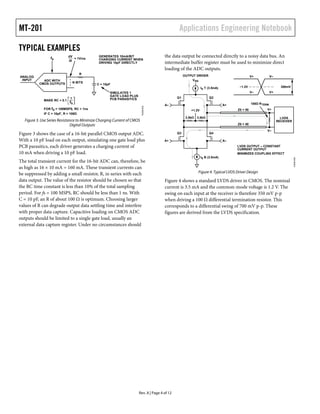 MT-201 Applications Engineering Notebook
Rev. A | Page 4 of 12
TYPICAL EXAMPLES
Figure 3. Use Series Resistance to Minimize Charging Current of CMOS
Digital Outputs
Figure 3 shows the case of a 16-bit parallel CMOS output ADC.
With a 10 pF load on each output, simulating one gate load plus
PCB parasitics, each driver generates a charging current of
10 mA when driving a 10 pF load.
The total transient current for the 16-bit ADC can, therefore, be
as high as 16 × 10 mA = 160 mA. These transient currents can
be suppressed by adding a small resistor, R, in series with each
data output. The value of the resistor should be chosen so that
the RC time constant is less than 10% of the total sampling
period. For fs = 100 MSPS, RC should be less than 1 ns. With
C = 10 pF, an R of about 100 Ω is optimum. Choosing larger
values of R can degrade output data settling time and interfere
with proper data capture. Capacitive loading on CMOS ADC
outputs should be limited to a single gate load, usually an
external data capture register. Under no circumstances should
the data output be connected directly to a noisy data bus. An
intermediate buffer register must be used to minimize direct
loading of the ADC outputs.
Figure 4. Typical LVDS Driver Design
Figure 4 shows a standard LVDS driver in CMOS. The nominal
current is 3.5 mA and the common-mode voltage is 1.2 V. The
swing on each input at the receiver is therefore 350 mV p-p
when driving a 100 Ω differential termination resistor. This
corresponds to a differential swing of 700 mV p-p. These
figures are derived from the LVDS specification.
R
C = 10pF
N BITS
MAKE RC < 0.1
FOR fS = 100MSPS, RC < 1ns
IF C = 10pF, R = 100Ω
1
fS
ADC WITH
CMOS OUTPUTS
dV
dt
= 1V/ns
ANALOG
INPUT
fS
GENERATES 10mA/BIT
CHARGING CURRENT WHEN
DRIVING 10pF DIRECTLY
SIMULATES 1
GATE LOAD PLUS
PCB PARASITICS
10339-003
Q1 Q2
Q3
+1.2V
Q4
A– A+
A+ A–
V+
V–
LVDS
RECEIVER
100Ω RTERM
3.5kΩ 3.5kΩ
VDD
OUTPUT DRIVER
IS B (3.5mA)
IS T (3.5mA)
Z0 = 50
V+ V–
V– V+
Z0 = 50
~1.2V 350mV
LVDS OUTPUT – CONSTANT
CURRENT OUTPUT
MINIMIZES COUPLING EFFECT
10339-004
 
