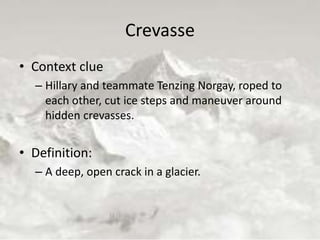 Crevasse
• Context clue
– Hillary and teammate Tenzing Norgay, roped to
each other, cut ice steps and maneuver around
hidden crevasses.
• Definition:
– A deep, open crack in a glacier.
 