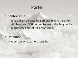 Porter
• Context clue
– It has taken 16 days for Edmund Hillary, 13 other
climbers, and 350 porters to reach the Tengpoche
Monastery and set up a rear camp.
• Definition:
– A person who carriers supplies.
 