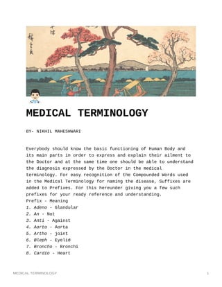 MEDICAL TERMINOLOGY 1
MEDICAL TERMINOLOGY
BY- NIKHIL MAHESHWARI
Everybody should know the basic functioning of Human Body and
its main parts in order to express and explain their ailment to
the Doctor and at the same time one should be able to understand
the diagnosis expressed by the Doctor in the medical
terminology. For easy recognition of the Compounded Words used
in the Medical Terminology for naming the disease, Suffixes are
added to Prefixes. For this hereunder giving you a few such
prefixes for your ready reference and understanding.
Prefix - Meaning
1. Adeno - Glandular
2. An - Not
3. Anti - Against
4. Aorto - Aorta
5. Artho - joint
6. Bleph - Eyelid
7. Broncho - Bronchi
8. Cardio - Heart
 