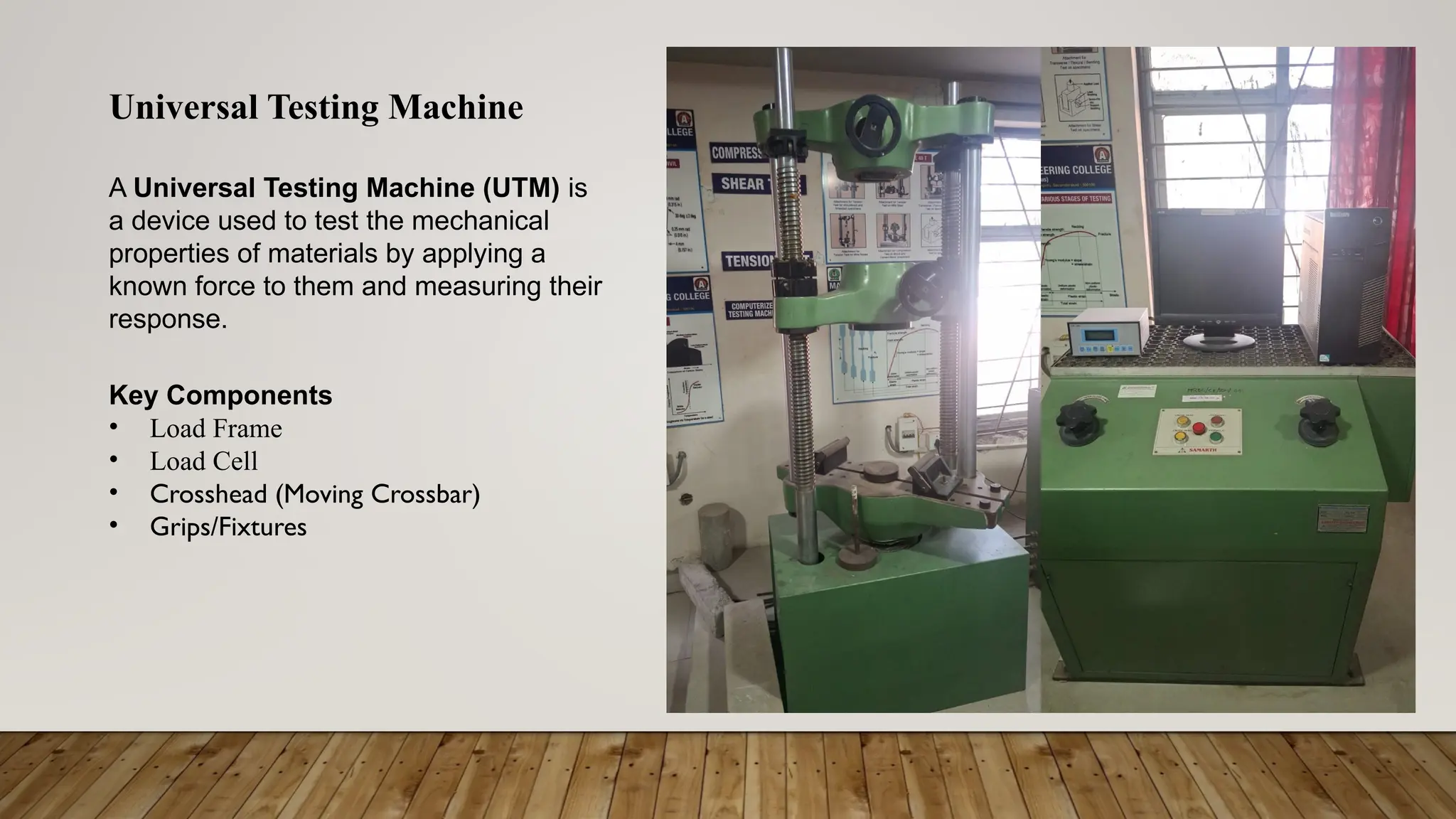 Universal Testing Machine
A Universal Testing Machine (UTM) is
a device used to test the mechanical
properties of materials by applying a
known force to them and measuring their
response.
Key Components
• Load Frame
• Load Cell
• Crosshead (Moving Crossbar)
• Grips/Fixtures
 