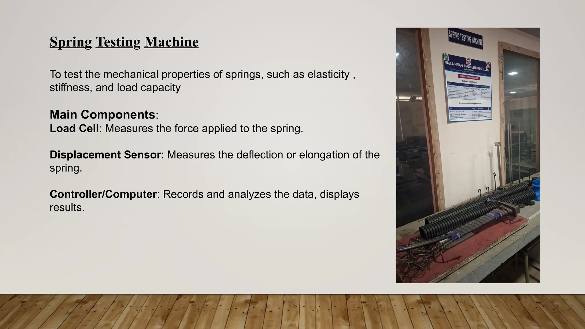 Spring Testing Machine
To test the mechanical properties of springs, such as elasticity ,
stiffness, and load capacity
Main Components:
Load Cell: Measures the force applied to the spring.
Displacement Sensor: Measures the deflection or elongation of the
spring.
Controller/Computer: Records and analyzes the data, displays
results.
 