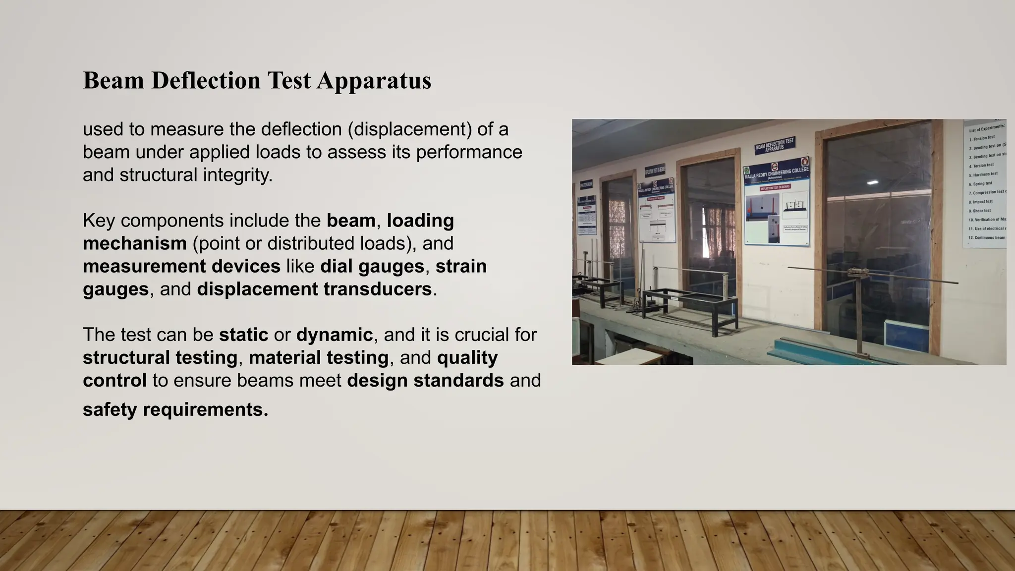Beam Deflection Test Apparatus
used to measure the deflection (displacement) of a
beam under applied loads to assess its performance
and structural integrity.
Key components include the beam, loading
mechanism (point or distributed loads), and
measurement devices like dial gauges, strain
gauges, and displacement transducers.
The test can be static or dynamic, and it is crucial for
structural testing, material testing, and quality
control to ensure beams meet design standards and
safety requirements.
 