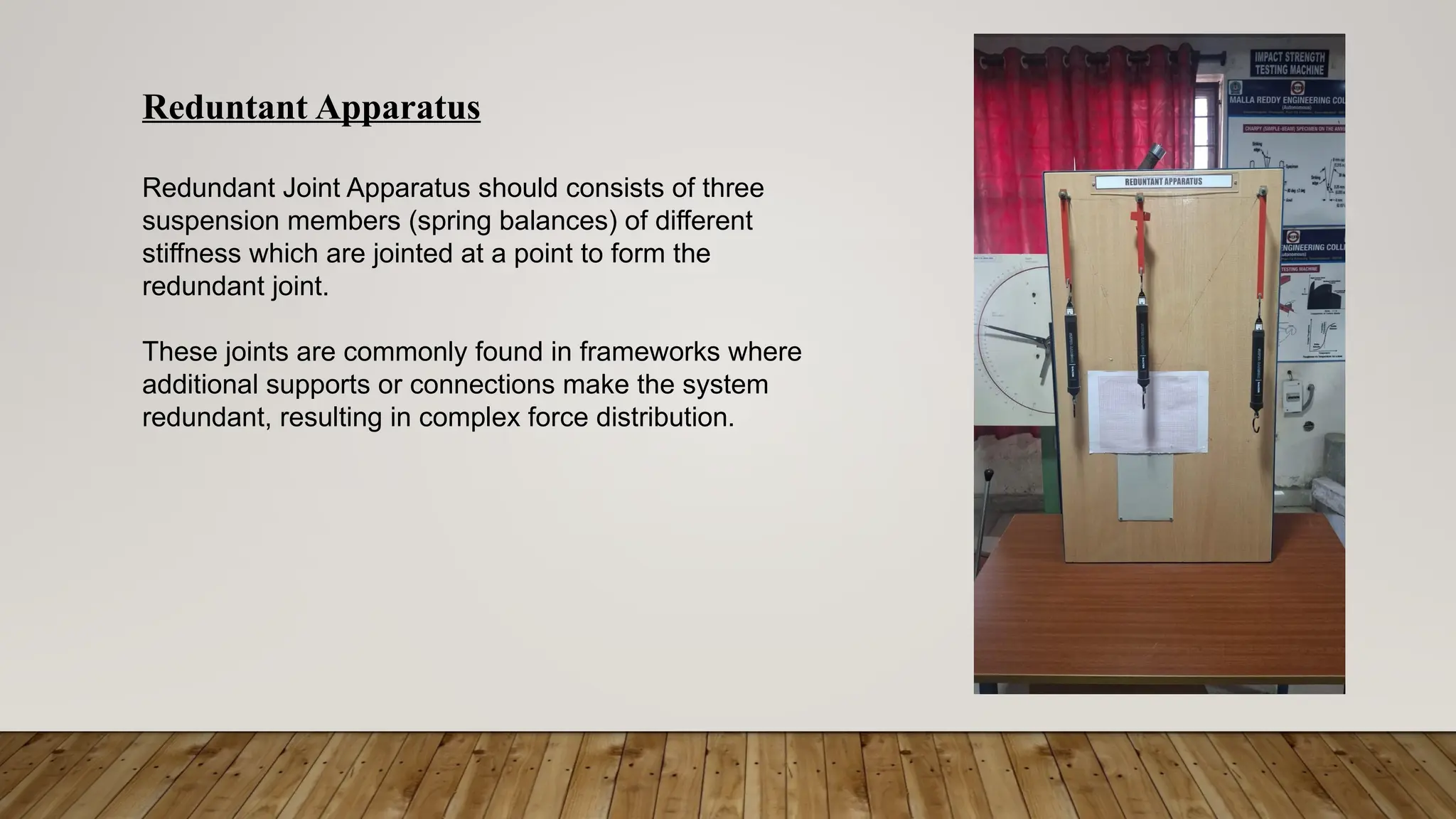 Reduntant Apparatus
Redundant Joint Apparatus should consists of three
suspension members (spring balances) of different
stiffness which are jointed at a point to form the
redundant joint.
These joints are commonly found in frameworks where
additional supports or connections make the system
redundant, resulting in complex force distribution.
 