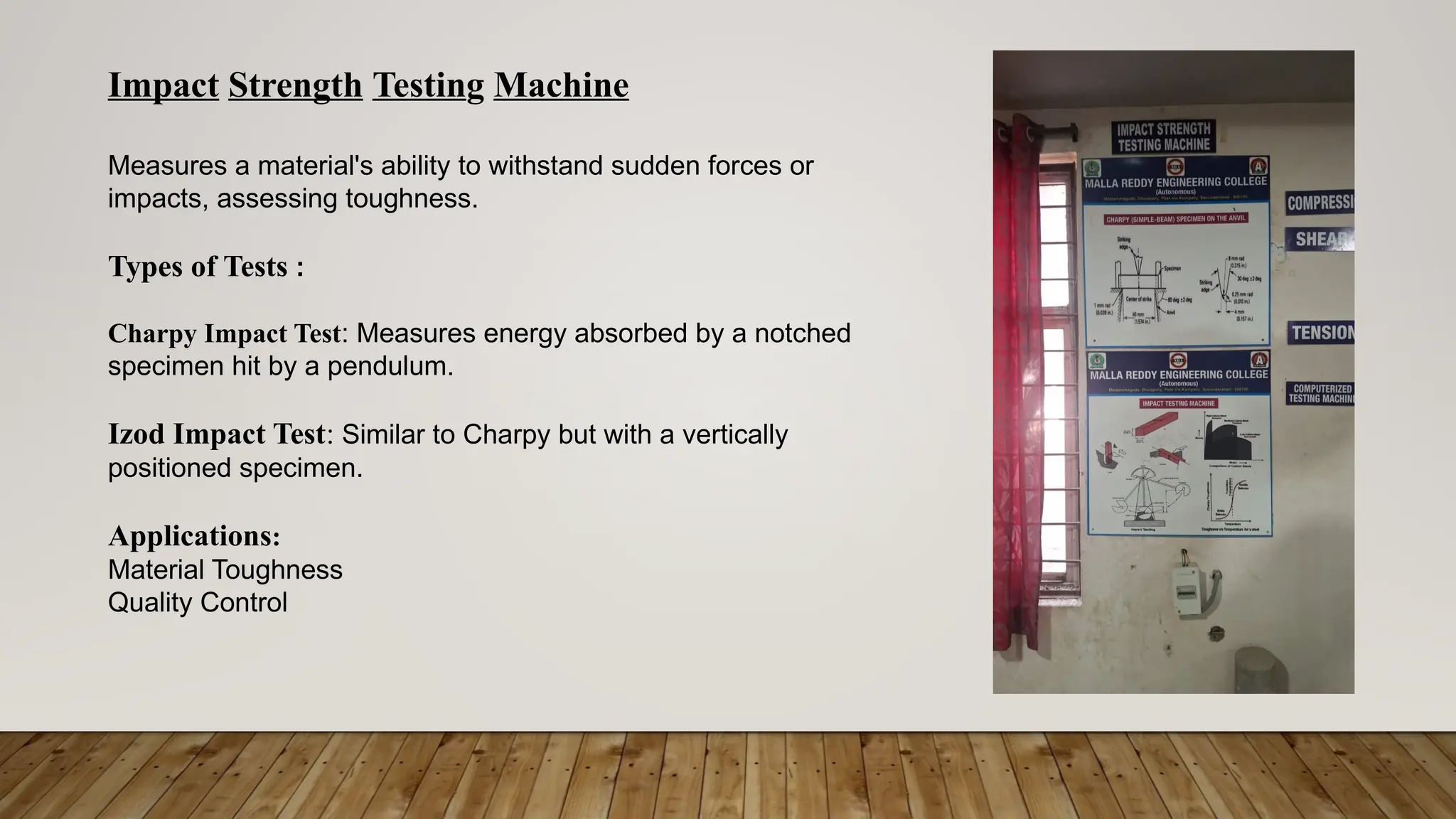 Impact Strength Testing Machine
Measures a material's ability to withstand sudden forces or
impacts, assessing toughness.
Types of Tests :
Charpy Impact Test: Measures energy absorbed by a notched
specimen hit by a pendulum.
Izod Impact Test: Similar to Charpy but with a vertically
positioned specimen.
Applications:
Material Toughness
Quality Control
 