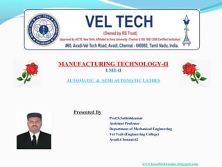 MANUFACTURING TECHNOLOGY-II
UNIT-II
AUTOMATIC & SEMI AUTOMATIC LATHES
Presented By
Prof.S.Sathishkumar
Assistant Professor
Department of Mechanical Engineering
Vel Tech (Engineering College)
Avadi-Chennai-62
www.kssathishkumar.blogspot.com
 