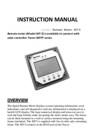 INSTRUCTION MANUAL
---------- Remote Meter: MT-5
Remote meter (Model MT-5) is available to connect with
solar controller Tracer MPPT series.
OVERVIEW
The digital Remote Meter displays system operating information, error
indications, and self-diagnostics read-out. Information is displayed on a
backlit LCD display. The large numerical display and icons are easy to
read and large buttons make navigating the meter menus easy. The meter
can be flush mounted in a wall or surface mounted using the mounting
frame (included). The MT-5 is supplied with 2m of cable and a mounting
frame. The MT-5 connects to the RJ45 port on the Tracer.
 