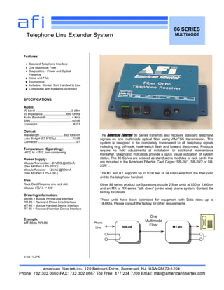 86 SERIES
MULTIMODE
Features:
♦ Standard Telephone Interface
♦ One Multimode Fiber
♦ Diagnostics: Power and Optical
Presence
♦ Voice and FAX
♦ Economical
♦ Includes: Contact from Handset to Line
♦ Compatible with Forward Disconnect
SPECIFICATIONS:
Audio:
I/0 Level ............................................0 dBm
I/0 Impedance ............................ 600 Ohms
Audio Bandwidth ............................... 4 KHz
SNR....................................................60 dB
Connector ...........................................RJ11
Optical:
Wavelength .............................850/1300nm
Loss Budget (62.5/125µ).....................12dB
Connector .............................................. ST
Temperature (Operating):
-40°C to +75°C, non-condensing
Power Supply:
Module Transmitter – 24VDC @800mA
(See AFI Part # PS-24DC)
Module Receiver – 12VAC @500mA
(See AFI Part # PS-12AC)
Size:
Rack Card Requires one rack slot
Module: 6½” X 1“ X 5“
Ordering information:
MR-86 = Module Phone Line Interface
RR-86 = Rackcard Phone Line Interface
MT-86 = Module Handset Device Interface
RT-86 = Rackcard Handset Device Interface
Example:
MT-86 to RR-86
1/10/11 JPK
Telephone Line Extender System
The American Fibertek 86 Series transmits and receives standard telephone
signals on one multimode optical fiber using AM/FSK transmission. This
system is designed to be completely transparent to all telephony signals
including ring, off-hook, hook-switch flash and forward disconnect. Products
require no field adjustments at installation or additional maintenance
thereafter. Diagnostic Indicators provide a quick visual indication of system
status. The 86 Series are ordered as stand alone modules or rack cards that
are mounted in the American Fibertek Card Cages: SR-20/1, SR-20/2 or SR-
20R/1.
The MT and RT supports up to 1000 feet of 24 AWG wire from the fiber optic
unit to the telephone handset.
Other 86 series product configurations include 2 fiber units at 850 or 1300nm
and an MX or RX series “talk down” (order wire) phone system. Contact the
factory for details.
These units have been optimized for equipment with Data rates up to
14.4Kbs. Please consult the factory for other requirements.
RR-86 MT-86
Phone
Line
One
Multimode
Fiber
 