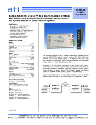One
Multimode
Fiber
89AC-AX
SERIES
MULTIMODE
FEATURES:
• Compatible with NTSC; RS-170A &
RS-343A, PAL, and SECAM
• 10 Bit Digital Video Transmission
• Diagnostics: Video, DC Power, Audio, and
Contact Closure Activity, Digital Frame
Sync, and Optical Presence
• Serial Digital Transmission
• Available with Enhanced “Afinety”
Intelligent Monitoring System
SPECIFICATIONS:
Video:
I/O Level........................................................ .1 Vpp
I/O Impedance...........................................75 Ohms
Bandwidth...................................................... 7 MHz
Differential Gain ................................................. 2%
Differential Phase............................................. 0.7 °
SNR................................................................ 65 dB
Connector.........................................................BNC
Audio:
I/O Level @ 600 Ohms: ............................... .0 dBm
Bandwidth..................................... .20 Hz to 20 KHz
THD @ 1 KHz .............................................. .0.03%
SNR................................................................ 81 dB
Connector........................................ Terminal Block
Contact Closure:
Input .............................. .Switch Closure to Ground
Output................................................... Dry Contact
Response Time................................................2 ms
Maximum Voltage ................. 100 VDC or Peak AC
Maximum Current....................................... 0.5 amp
Connector........................................ Terminal Block
Optical:
Wavelength ..................................... 1310/1550 nm
Loss Budget (62.5/125µ)............................... .12 dB
Maximum Transmission Distance................... 4 Km
Connector............................................................ST
Temperature (Operating):
-40°C to +75°C, non-condensing
Power Supply:
Module - 12 VDC (AFI Part #: PS-12D)
Rack Card (See AFI Part #: SR-20D/2)
Size:
Module - 8⅛” x 4⅛” x 1⅛”
Rack Card - 6½” x 1” x 5”
Ordering information:
MT-89CA-AX = Module Transmitter
RT-89CA-AX = Rack Card Transmitter
MR-89CA-AX = Module Receiver
RR-89CA-AX = Rack Card Receiver
8/13/2013JPM
Single Channel Digital Video Transmission System
With Bi-Directional Audio and Two Bi-directional Contact Closures
For Aiphone AXW-AVT/R Video / Intercom Systems
MR-89CA-AX
or
RR-89CA-AX
Receiver
MT-89CA-AX
or
RT-89CA-AX
Transmitter
Video
Audio
Contact
Closure #1
Contact
Closure #2
Video
Audio
Contact
Closure #1
Contact
Closure #2
The American Fibertek 89CA-AX Series is designed to interface with the
Aiphone AXW-AVT/R video / intercom system. The 89CA-AX Series
transmits one channel of high-quality, 10 bit digitized video along with
one channel of bi-directional audio, and two channels of bi-directional
contact closure on one multimode optical fiber.
Designed to be completely transparent to all camera and monitor
manufacturers, the system requires no field adjustments at installation or
additional maintenance thereafter. Diagnostic indicators provide a quick
visual indication of system status. The “Afinety” remote monitoring
system is available on this product, please consult factory.
Equipment may be ordered as stand alone modules or rack cards that
are mounted in SR-20D/2 or SR-20R/1 American Fibertek Card Cages.
 