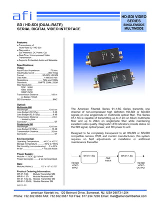 HD-SDI VIDEO
SERIES
SINGLEMODE
MULTIMODE
Features:
Transmission of:
Multi-Rate SD / HD-SDI
Diagnostics:
SDI Presence, DC Power, OLI
Real-Time, Uncompressed Video
Transmission
Supports Embedded Audio and Metadata
Specifications:
Video:
Input/Output Impedance…………….75 ohm
Input/Output Level ………………..800 mVpp
Format………………………SD-SDI, HD-SDI
Data Rate…………………….1.485Gbs max
Resolutions………………... 720p and 1080p
Standards……………..SMPTE 259M, 292M
Max Resolution……………………………….
720P 50/60
1080i 50/60
1080P 25/30
Transmission Distance……………….100 m
on Belden 1694A
SDI Connector………………………..…BNC
Optical:
Multimode:MM
Wavelength ...................................1310 nm
Loss Budget (50/125µ).........................5 dB
Loss Budget (62.5/125µ)......................8 dB
Transmission Distance ………………..2 km
- limited by fiber
Connector .............................................. ST
Singlemode:SM
Wavelength ...................................1310 nm
Loss Budget (9/125µ).........................10 dB
Transmission Distance..................... 20 km
Connector .............................................. ST
Environmental:
Operating Temperature…….-40°C to +75°C
Storage Temperature ………-40°C to +85°C
Rel Humidity (non-condensing)..…0 to 95%
MTBF……………………….> 100,000 hours
Power Supply:
Module – 12VDC @ 150mA
Power Connector..…….2 pin terminal block
Size:
Module (WxHxL) ............1.5” x 1.0” x 3.75”
Product Ordering Information:
MT-91-1.5G Module Transmitter MM
MR-91-1.5G Module Receiver MM
MT-91-1.5G-SL Module Transmitter SM
MR-91-1.5G-SL Module Receiver SM
04/01/13 JPK
SD / HD-SDI (DUAL-RATE)
SERIAL DIGITAL VIDEO INTERFACE
The American Fibertek Series 91-1.5G Series transmits one
channel of non-compressed high definition HD-SDI or SD-SDI
signals on one singlemode or multimode optical fiber. The Series
91-1.5G is capable of transmitting up to 2 km on 62um multimode
fiber and up to 20km on singlemode fiber while maintaining
excellent video quality. Diagnostic LED indicators provide status on
the SDI signal, optical power, and DC power to unit.
Designed to be completely transparent to all HD-SDI or SD-SDI
compatible camera, DVR, and monitor manufacturers, this system
requires no field adjustments at installation or additional
maintenance thereafter.
MT-91-1.5G MR-91-1.5G
ONE
FIBER
HD-SDI
VIDEO
INPUT
HD-SDI
VIDEO
OUTPUT
 