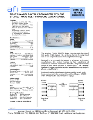 984C-SL
SERIES
SINGLEMODE
Features:
 Compatible with NTSC, (RS – 170A &
RS –343A), PAL and SECAM
 Diagnostics: Video, DC Power, Digital
Frame Sync, OLI, Data Activity
 Automatic Resettable Fuses on Power
Lines
 Available with Enhanced “Afinety”
Intelligent Monitoring System
 10 Bit Digital Video Transmission
 Serial Digital Transmission
Specifications:
Video:
I/0 Level ...............................1 Vp-p (±3 dB)
I/0 Impedance .............................. 75 Ohms
Bandwidth .........................................7 MHz
Differential Gain ....................................2 %
Differential Phase.................................0.7 °
SNR (Unified Weighted).....................65 dB
Connector ........................................... BNC
Data:
Number of Channels ........... 1 (Full Duplex)
Interface……..485(2 or 4 Wire)/RS422/RS232
Data Format ..............Asynchronous, Serial
Data Rate............................ DC to 115 Kbs
Connector ...............5 Pin Screw Terminals
Optical
Wavelength ..........................1310/1550 nm
Loss Budget (9/125µ).........................15 dB
Connector ........................................ FC/PC
Environmental
Operating Temp………..-40°C to +75°C
Storage Temp…………….-40°C to +85°C
Humidity……….0% to 95% (non condensing)
MTBF……………………….>100,000 hours
Power Supply:
Module : 12 VDC
(AFI Part#: PS-12D)
Rackcard: SR20/2
Size:
Module-..……………….. 81/8” x 41/8“ x 11/8 ”
Rack Card-2 rack slots……….. 6½” x 5” x 2”
Maximum Loading: 7 Cards per SR-20/2
Ordering information:
MT-984C-SL Module Transmitter
MR-984C-SL Module Receiver
RT-984C-SL Rack Card Transmitter
RR-984C-SL Rack Card Receiver
Example: RT-984C-SL to RR-984C-SL
10/30/12 JPK
EIGHT CHANNEL DIGITAL VIDEO SYSTEM WITH ONE
BI-DIRECTIONAL MULTI-PROTOCOL DATA CHANNEL
MT-984C-SL
or
RT-984C-SL
MR-984C-SL
or
RR-984C-SL
ONE
SINGLEMODE
FIBER
8 Video
Inputs
8 Video
Outputs
Selectable
Data
Selectable
Data
The American Fibertek 984C-SL Series transmits eight channels of
high-quality 10 bit digitized video and one channel of multi-protocol
data on one singlemode optical fiber using WDM technology.
Designed to be completely transparent to all camera and monitor
manufacturers, this system requires no field adjustments at
installation or additional maintenance thereafter. Diagnostic indicators
provide a quick visual indication of system status. The “Afinety”
intelligent remote monitoring system is available on this product,
please consult factory.
Equipment may be ordered as stand alone modules or rack cards,
these are mounted in the American Fibertek Card Cages: SR-20/2
or SR-20H/2 (includes redundant power supply).
 