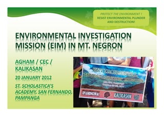 PROTECT THE ENVIRONMENT !
                                             GREEN FIEND
                                         RESIST ENVIRONMENTAL PLUNDER
                                                AND DESTRUCTION!



     ENVIRONMENTAL INVESTIGATION
     MISSION (EIM) IN MT. NEGRON
     AGHAM / CEC /
     KALIKASAN
     20 JANUARY 2012
     ST. SCHOLASTICA’S
     ACADEMY, SAN FERNANDO,
     PAMPANGA


1234 Sample Street, Anytown, St. 12345                      GREENFIEND
 