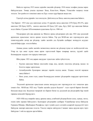 Нийслэл хүрээнд 1913 оноос цэргийн зэвсгийн үйлдвэр, 1914 оноос телефон утасны хороо 
байгуулагдсан. Төмөр утасны шугамыг Ховд, Кош-Агач, Мөрөн, Улиастайн хооронд татаж 
эхэлсэн. Энэ үеийн нэг томоохон ажил нь Туул голын гүүр барьсан явдал юм. 
Удалгүй алтны уурхайн тоо нэмэгдсэн. Дийлэнхэд нь Хятад ажилчид ажиллаж байжээ. 
Тоо баримт: 1915 оны үед монголын алтны 15 уурхайд хятад ажилчин 2376 буюу 89,15%, орос 
ажилчин 220 буюу 8,03%, монгол ажилчин 69 буюу 2,82 хувь, бүгд 2665 хүн ажиллаж байсан 
мэдээ байна. Судлаач Б.Роломжавын судалгааны бүтээл. 1986 он 
Үйлдвэржих үйл явц өрнөсөн нь: Монгол оронд үйлдвэржих үйл явц 1921 оны үндэсний 
ардчилсан хувьсгалын эхнээс өрнөж эхэлсэн байна. Тэр үед МАН-аас авч хэрэгжүүлсэн арга 
хэмжээнүүдийн дотор аж үйлдвэр, эдийн засгийн дэд бүтцийн салбарыг хөгжүүлэх асуудал 
онцгой байр суурь эзэлсэн байна. 
Аливаа улсын эдийн засгийн хөгжилтөнд хөнгөн аж үйлдвэр чухал ач холбогдолтой юм. 
Учир нь хүн амыг юуны өмнө өргөн хэрэглээний бараа товараар хан гах, түүхий эдийг 
боловсруулах асуудал нэн түрүүнд тавигддаг. 
Ийм учраас 1921 онд дараах ажлуудыг чухалчлан хийж гүйцэтгэсэн. 
- Хуучин ажиллаж байсан хэвлэлийн газар, мод, шохой, тоосгоны үйлдвэр, малын эм 
бэлтгэх газрыг өргөтгөсөн. 
- Алтанбулагийн булигарын заводыг төрийн мэдэлд авсан. Гадаад эзэнтэй хоршсон 
завод байжээ 
- Ноос угаах, өлөн гэдэс, саван боловсруулах жижиг үйлдвэрийн газруудыг өргөтгөсөн 
байна. 
Үндэсний ардчилсан хувьсгалын анхны жилүүдэд авч хэрэгжүүлсэн нэг томоохон арга 
хэмжээ бол МАН-аас 1923 онд “Эдийн засгийн үндсэн бодлого“ гэдэг нэртэй баримт бичгийг 
баталсан явдал юм. Бодлогын чанартай энэ баримт бичиг нь үндэсний аж үйлдв эрийн бүр эхний 
гарааны нөхцлийг бүрдүүлжээ. 
1925-1926 онд төмрийн завод, архины завод, цэмбэний үйлдвэр болон гутал, хувцас, эмээл, 
гөлөм хийх хоршоо байгуулжээ. Булигарын үйлдвэрийн салбарыг Улаанбаатар хотод байгуулж 
Германы Юнкерс, Швейцарын Реньфильд зэрэг тухайн үедээ дэлхийд алдартай пүүсүүдтэй гэрээ 
байгуулж хамтарч ажиллаж эхэлсэн. Тэндээс ширэм хайлуулах 2 жижиг завод оруулж ирэх гэрээ 
байгуулан 1-ийг нь оруулж ирсэн байна. 
 