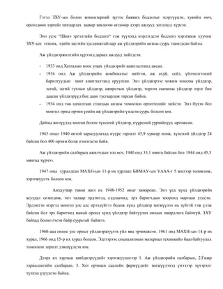 Гэтэл ЗХУ-ын болон коминтерний зүгээс баяжих бодлогыг эсэргүүцэн, хувийн өмч, 
өрсөлдөөн зэргийг хязгаарлах заавар зөвлөгөө өгснөөр дээрх ажлууд зогсоход хүрсэн. 
Энэ үеэс “Шинэ эргэлтийн бодлого“ гэж түүхэнд нэрлэгдсэн бодлого хэрэгжиж хуучин 
ЗХУ-ын техник, эдийн засгийн тусламжтайгаар аж үйлдвэрийн анхны суурь тавигдсан бай на. 
Аж үйлдвэржилтийн хүрээнд дараах ажлууд хийгдсэн. 
- 1933 онд Хатгалын ноос угаах үйлдвэрийг ашиглалтанд авсан. 
- 1934 онд Аж үйлдвэрийн комбинатыг нийгэм, аж ахуй, соёл, үйлчилгээний 
барилгуудын хамт ашиглалтанд оруулсан. Энэ үйлдвэрээс хожим ноосны үйлдвэр, 
эсгий, эсгий гутлын үйлдвэр, шевротын үйлдвэр, торгон савхины үйлдвэр зэрэг бие 
даасан үйлдвэрүүд бие даан тусгаарлаж гарсан байна. 
- 1934 онд төв цахилгаан станцын анхны томоохон өргөтгөлийг хийсэн. Энэ бүхэн бол 
монгол орны орчин үеийн аж үйлдвэрийн үндсэн суурь болсон юм. 
Дайны жилүүдэд хөнгөн болон хүнсний үйлдвэр, нүүрсний уурхайнууд өргөжсөн. 
1945 оныг 1940 онтой харьцуулахад нүүрс гаргалт 45,9 хувиар өсөж, хүнсний үйлдвэр 24 
байсан бол 400 орчим болж нэмэгдсэн байв. 
Аж үйлдвэрийн салбарын ажилчдын тоо өсч, 1940 онд 33,1 мянга байсан бол 1944 онд 45,5 
мянгад хүрчээ. 
1947 оны хуралдсан МАХН-ын 11-р их хурлаас БНМАУ-ын УААА-г 5 жилээр төлөвлөж, 
хэрэгжүүлэх болсон юм. 
Анхдугаар таван жил нь 1948-1952 оныг хамарсан. Энэ үед хүнд үйлдвэрийн 
асуудал сөхөгдөж, энэ талаар эрдэмтэд, судлаачид, эрх баригчдын хооронд маргаан үүссэн. 
Эрдэмтэн мэргэд монгол улс алс ирээдүйгээ бодож хүнд үйлдвэр хөгжүүлэх нь зүйтэй гэж үзэж 
байсан бол эрх баригчид манай оронд хүнд үйлдвэр байгуулах онцын шаардлага бай хгүй, ЗХУ 
байхад болно гэсэн байр суурьтай байжээ. 
1960-аад оноос улс орныг үйлдвэржүүлэх үйл явц эрчимжсэн. 1961 онд МАХН-ын 14-р их 
хурал, 1966 онд 15-р их хурал болсон. Эдгээрээс социализмын материал техникийн бааз байгуулах 
томоохон зорилт дэвшүүлсэн юм. 
Дээрх их хурлын шийдвэрүүдийг хэрэгжүүлснээр 1. Аж үйлдвэрийн салбарын, 2.Газар 
тариалангийн салбарын, 3. Хот орчмын саалийн фермүүдийг хөгжүүлэхэд үнэхээр хүчэрхэг 
түлхэц үзүүлсэн байна. 
 