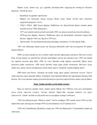 Төрөөс түлш, эрчим хүч, уул уурхайн үйлдвэрлэлийг түрүүлүүлэн хөгжүүлэх бодлого 
явуулсан. Үүний үр дүнд: 
- Налайхын их уурхайг өргөтгөсөн 
- Шарын гол, Баган уур, Адуун чулуун, Өвдөг худаг, Таван толгой зэрэг томоохон 
нүүрсний ордуудыг нээсэн 
- ТЭЦ-3, ТЭЦ-4 ДЦС болон Дархан, Чойбалсан хот, Баян-Өлгий аймагт төвийн эрчим 
хүчний систем 1966 байгуулжээ. 
- 1977 онд төвийн эрчим хүчний системийг ЗХУ-ын эрчим хүчний системтэй холбосон. 
- 1970-аад онд Дархан, Эрдэнэт, Чойбалсан зэрэг аж үйлдвэрийн томоохон төвүүд бий 
болсон. Дархан 1961 онд Эрдэнэт 1976 онд 
- Эрдэнэтийн Зэс молебдений үйлдвэр дангаараа экспортын 13-ийг гаргаж байв. 
1981 оны байдлаар манай улсын аж үйлдвэр нийгмийн нийт бүтээгдэхүүний 60 хувийг 
гаргаж байжээ. 
1990-ээд оноос манай улс зах зээлийн эдийн засгийн харилцаанд шилжсэн. Ингэхдээ огцом 
биш, алгуур аажим, үе шаттай бус дундаж хувилбарыг сон гон авч шилжсэн юм. 1992 онд манай 
улс картын системд орж байв. 1996 он гэхэд Засгийн газар картын системийг бүрэн халж, 
валютын үнийг чөлөөлсөн. 1996 оноос Засгийн газар суурь үнийг чөлөөлсөн. Ингэхдээ түлш, 
эрчим хүч, шатах тослох материалын үнийг өнөөг хүртэл тодорхой түвшинд барьж ирсэн. 
1990 оноос мал болон үйлдвэр, аж ахуйн газар, орон сууцыг хувьчилж эхэлсэн. Эдүгээ 
газар хувьчлах ажил явагдаж байна. Төвлөрсөн ганц банктай байсан бол арилжааны банкууд бий 
болсон. Зах зээлд шилжих явцад үндэсний үйлдвэрлэл уналтанд орсон боловч дахин сэргэж байна. 
Хоёр. Эдийн засгийн дэд бүтцийн хөгжил. 
Урьд нь монголд ердийн хөсөг, морин өртөө байсан бол 1920-иод оны үеэс автомашин, 
нисэх онгоц хэрэглэж эхэлжээ. Эдгээрт зөвлөлт Орос-ийн тусламж дэмжлэг гол үүрэг 
гүйцэтгэсэн. Эдийн засгийн дэд бүтцийн чиглэлээр дараах алхмууд хийгджээ. 
-1929 онд байгуулагдсан “Монгол транс” хэмээх салбарыг ЗХУ манай улсад 1936 онд бүх 
хөрөнгийн хамт шилжүүлж өгснөөр 1939 онд автомашины тоо 25 хувиар өсчээ. 
-1938 онд Улаанбаатар, Налайхын төмөр зам, 1939 онд Баянтүмэн- Соловьевийн төмөр зам 
тавигдсан. 
 