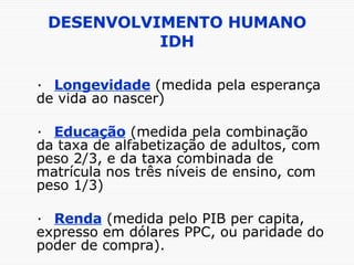 DESENVOLVIMENTO HUMANO IDH · Longevidade  (medida pela esperança de vida ao nascer) · Educação  (medida pela combinação da taxa de alfabetização de adultos, com peso 2/3, e da taxa combinada de matrícula nos três níveis de ensino, com peso 1/3) · Renda  (medida pelo PIB per capita, expresso em dólares PPC, ou paridade do poder de compra). 