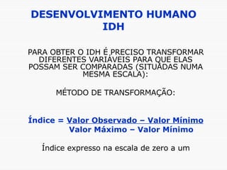 DESENVOLVIMENTO HUMANO IDH PARA OBTER O IDH É PRECISO TRANSFORMAR DIFERENTES VARIÁVEIS PARA QUE ELAS POSSAM SER COMPARADAS (SITUADAS NUMA MESMA ESCALA): MÉTODO DE TRANSFORMAÇÃO: Índice =  Valor Observado – Valor Mínimo Valor Máximo – Valor Mínimo Índice expresso na escala de zero a um 