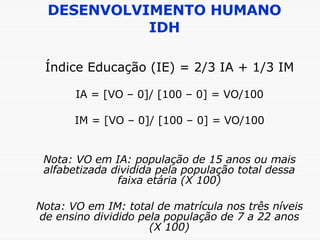 DESENVOLVIMENTO HUMANO IDH Índice Educação (IE) = 2/3 IA + 1/3 IM IA = [VO – 0]/ [100 – 0] = VO/100 IM = [VO – 0]/ [100 – 0] = VO/100 Nota: VO em IA: população de 15 anos ou mais alfabetizada dividida pela população total dessa faixa etária (X 100) Nota: VO em IM: total de matrícula nos três níveis de ensino dividido pela população de 7 a 22 anos (X 100) 