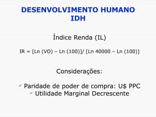 DESENVOLVIMENTO HUMANO IDH Índice Renda (IL) IR = [Ln (VO) – Ln (100)]/ [Ln 40000 – Ln (100)] Considerações: Paridade de poder de compra: U$ PPC Utilidade Marginal Decrescente 