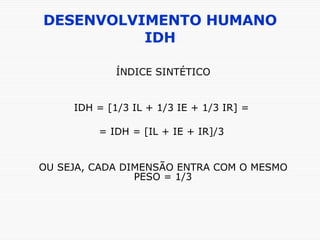 DESENVOLVIMENTO HUMANO IDH ÍNDICE SINTÉTICO IDH = [1/3 IL + 1/3 IE + 1/3 IR] =  = IDH = [IL + IE + IR]/3  OU SEJA, CADA DIMENSÃO ENTRA COM O MESMO PESO = 1/3 