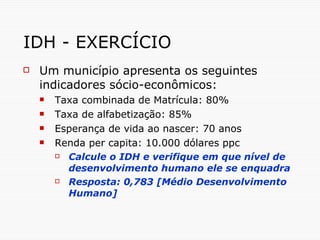 IDH - EXERCÍCIO Um município apresenta os seguintes indicadores sócio-econômicos: Taxa combinada de Matrícula: 80% Taxa de alfabetização: 85% Esperança de vida ao nascer: 70 anos Renda per capita: 10.000 dólares ppc Calcule o IDH e verifique em que nível de desenvolvimento humano ele se enquadra Resposta: 0,783 [Médio Desenvolvimento Humano] 
