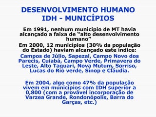 DESENVOLVIMENTO HUMANO IDH - MUNICÍPIOS Em 1991, nenhum município de MT havia alcançado a faixa de “alto desenvolvimento humano”  Em 2000, 12 municípios (30% da população do Estado) haviam alcançado este índice: Campos de Júlio, Sapezal, Campo Novo dos Parecis, Cuiabá, Campo Verde, Primavera do Leste, Alto Taquari, Nova Mutum, Sorriso, Lucas do Rio verde, Sinop e Cláudia. Em 2004, algo como 47% da população vivem em municípios com IDH superior a 0,800 (com a provável incorporação de Varzea Grande, Rondonópolis, Barra do Garças, etc.) 