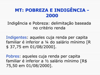 MT: POBREZA E INDIGÊNCIA - 2000 Indigência e Pobreza: delimitação baseada no critério renda Indigentes : aqueles cuja renda per capita familiar é inferior a ¼ do salário mínimo [R$ 37,75 em 01/08/2000]. Pobres : aqueles cuja renda per capita familiar é inferior a ½ salário mínimo [R$ 75,50 em 01/08/2000]. 