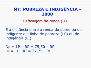 MT: POBREZA E INDIGÊNCIA - 2000 Defasagem de renda (D) É a distância entre a renda do pobre ou do indigente e a linha de pobreza (LP) ou de indigência (LI). Dp = LP – RP = 75,50 – RP Di = LI – RI = 37,75 - RI 