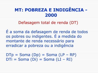 MT: POBREZA E INDIGÊNCIA - 2000 Defasagem total de renda (DT) É a soma da defasagem de renda de todos os pobres ou indigentes. É a medida do montante de renda necessário para erradicar a pobreza ou a indigência DTp = Soma (Dp) = Soma (LP – RP) DTi = Soma (Di) = Soma (LI – RI) 