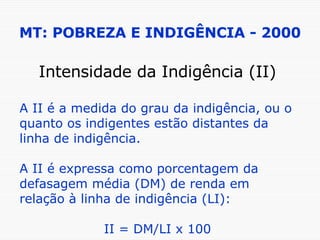 MT: POBREZA E INDIGÊNCIA - 2000 Intensidade da Indigência (II) A II é a medida do grau da indigência, ou o quanto os indigentes estão distantes da linha de indigência. A II é expressa como porcentagem da defasagem média (DM) de renda em relação à linha de indigência (LI):  II = DM/LI x 100 