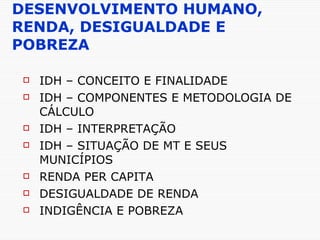 DESENVOLVIMENTO HUMANO, RENDA, DESIGUALDADE E POBREZA IDH – CONCEITO E FINALIDADE IDH – COMPONENTES E METODOLOGIA DE CÁLCULO IDH – INTERPRETAÇÃO IDH – SITUAÇÃO DE MT E SEUS MUNICÍPIOS RENDA PER CAPITA DESIGUALDADE DE RENDA INDIGÊNCIA E POBREZA 